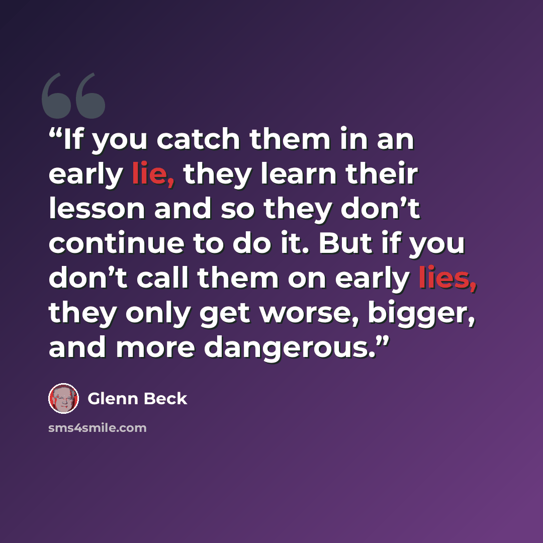 “If you catch them in an early lie, they learn their lesson and so they don’t continue to do it. But if you don’t call them on early lies, they only get worse, bigger, and more dangerous.” quote by Glenn Beck