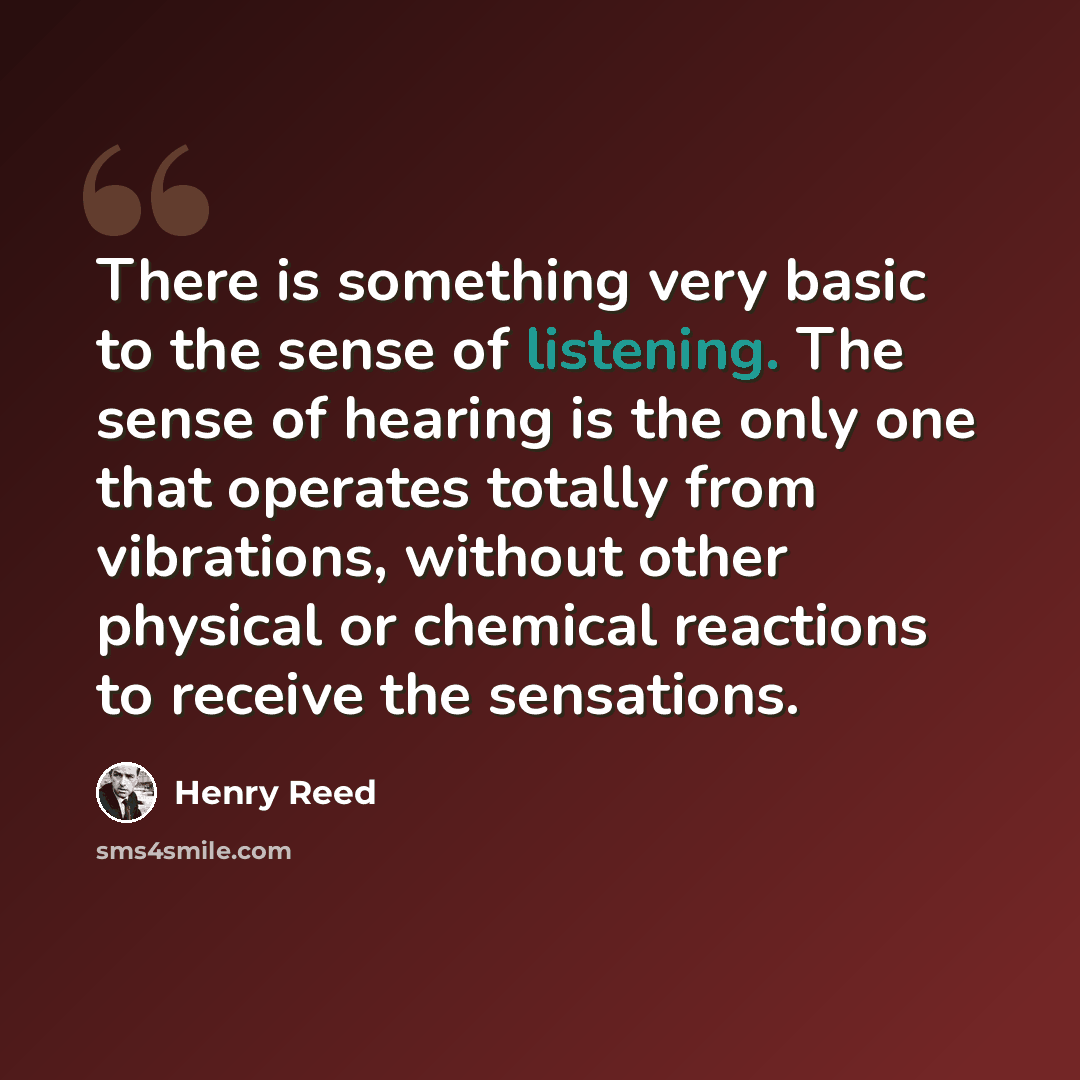 “There is something very basic to the sense of listening. The sense of hearing is the only one that operates totally from vibrations, without other physical or chemical reactions to receive the sensations.” quote by Henry Reed