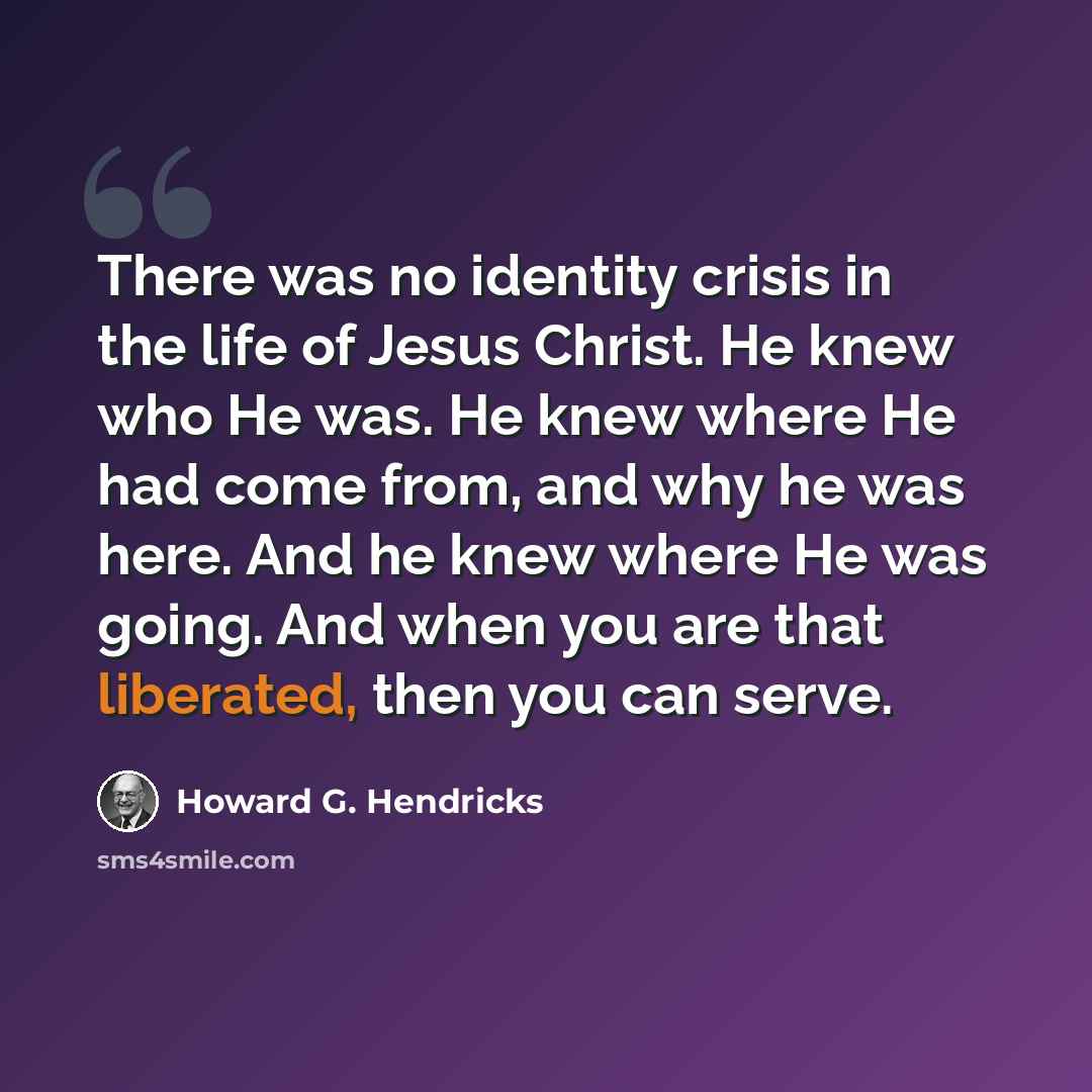 “There was no identity crisis in the life of Jesus Christ. He knew who He was. He knew where He had come from, and why he was here. And he knew where He was going. And when you are that liberated, then you can serve.” quote by Howard G. Hendricks