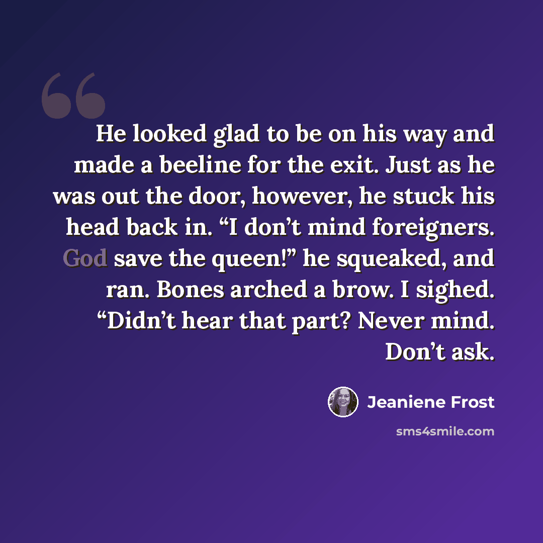 “He looked glad to be on his way and made a beeline for the exit. Just as he was out the door, however, he stuck his head back in. “I don’t mind foreigners. God save the queen!” he squeaked, and ran. Bones arched a brow. I sighed. “Didn’t hear that part? Never mind. Don’t ask.” quote by Jeaniene Frost