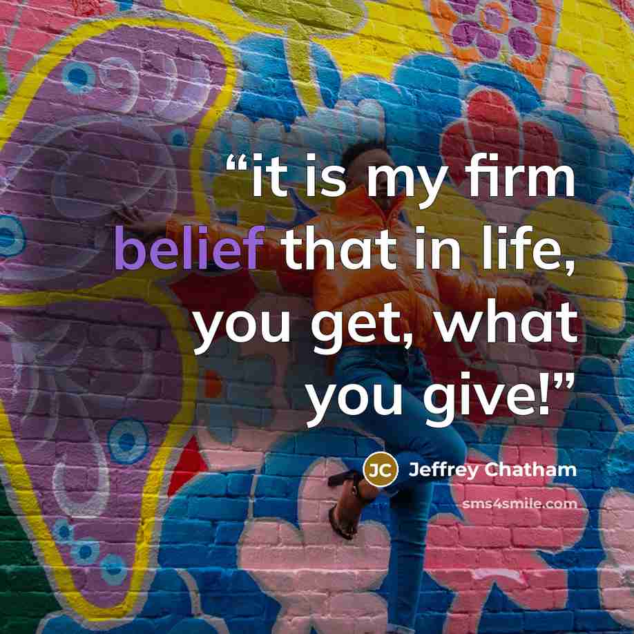 “it is my firm belief that in life, you get, what you give!” quote by Jeffrey Chatham