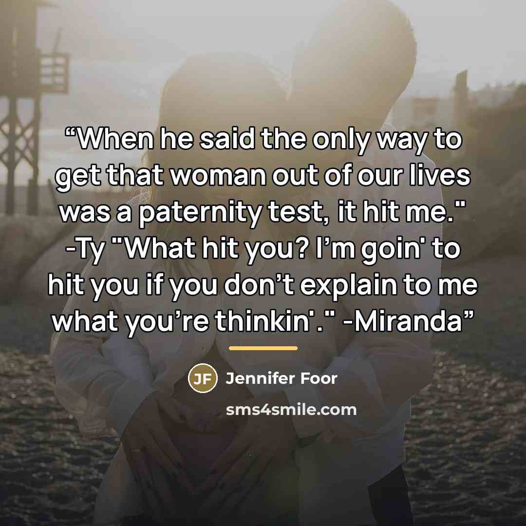 “When he said the only way to get that woman out of our lives was a paternity test, it hit me." -Ty "What hit you? I'm goin' to hit you if you don't explain to me what you're thinkin'." -Miranda” quote by Jennifer Foor