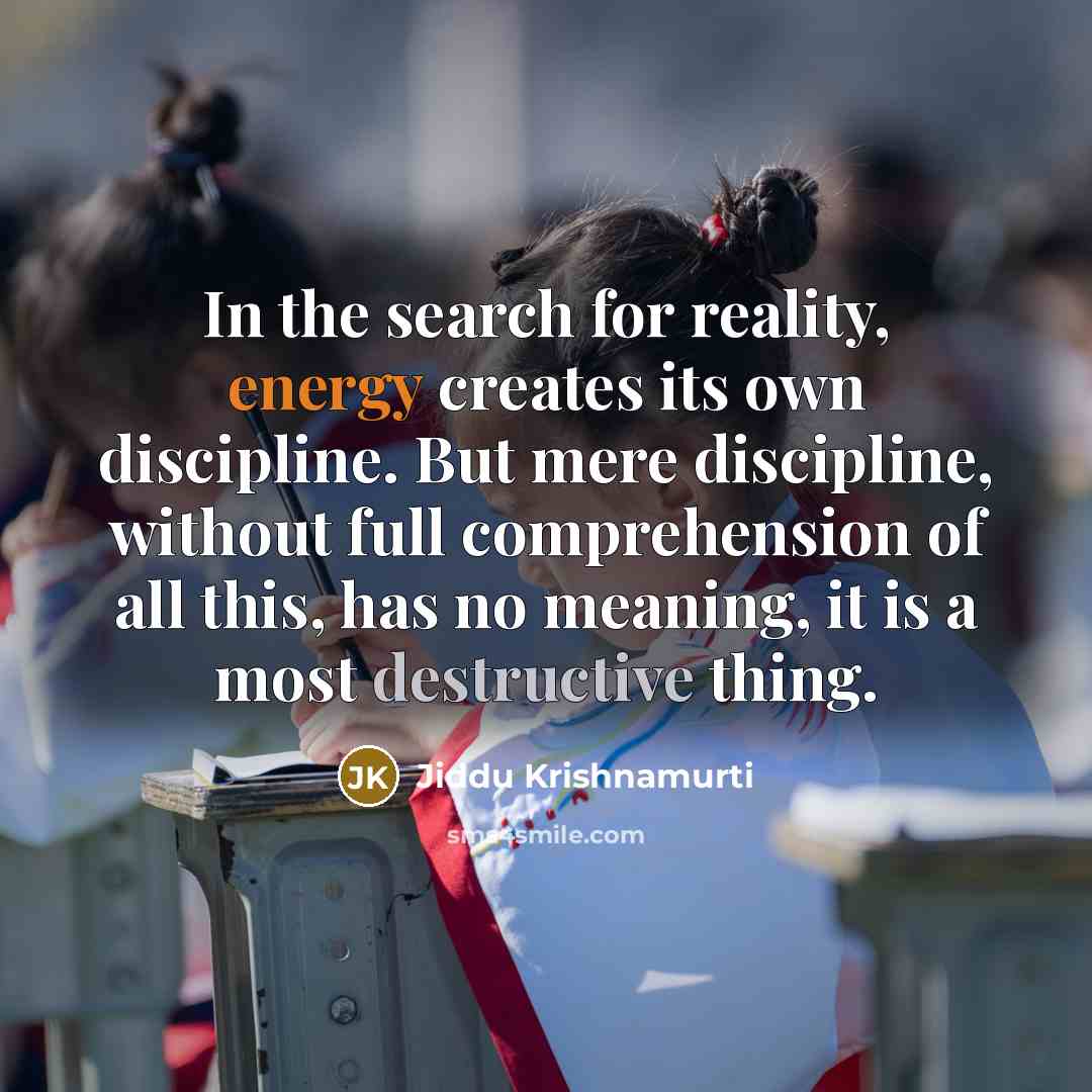 “In the search for reality, energy creates its own discipline. But mere discipline, without full comprehension of all this, has no meaning, it is a most destructive thing.” quote by Jiddu Krishnamurti