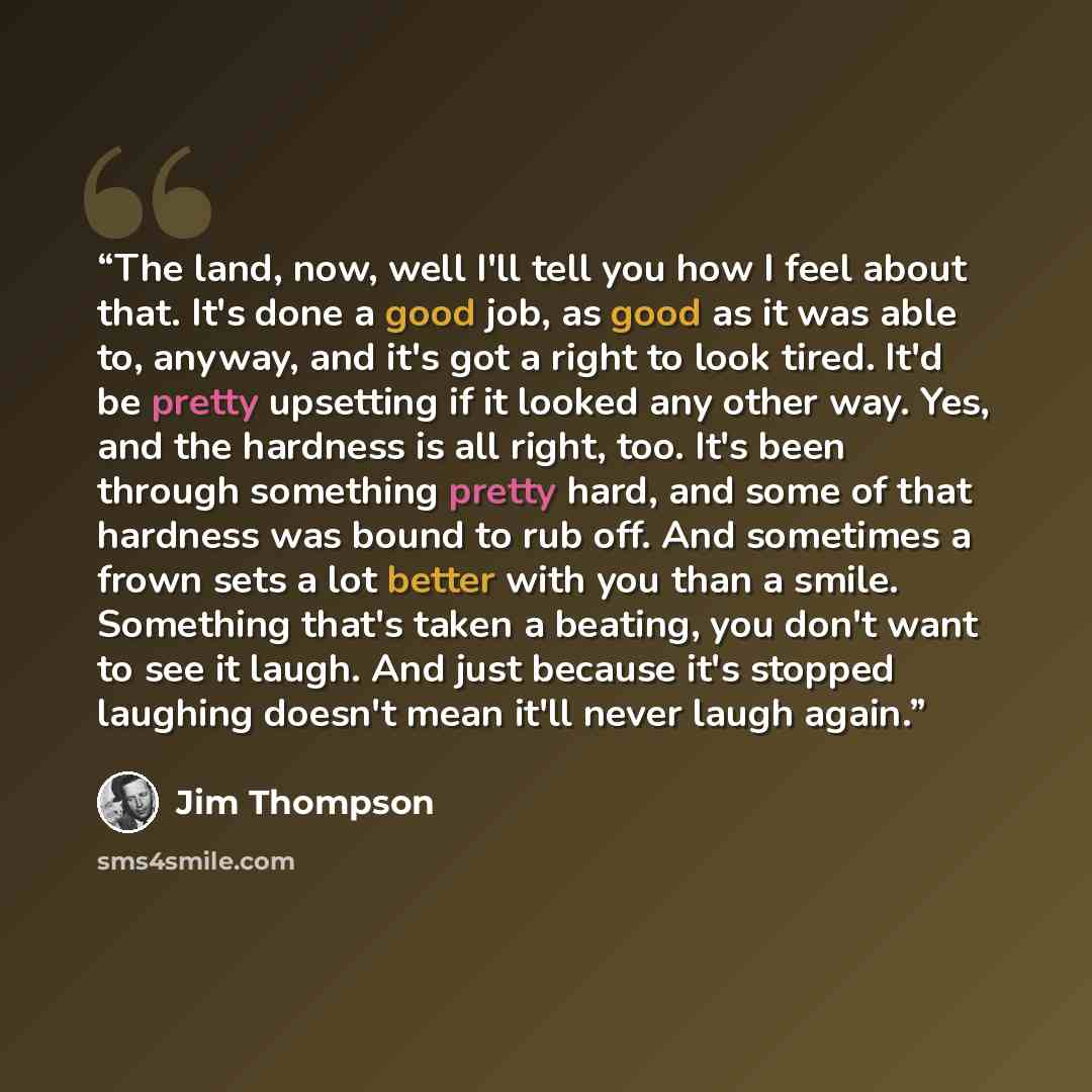 “The land, now, well I'll tell you how I feel about that. It's done a good job, as good as it was able to, anyway, and it's got a right to look tired. It'd be pretty upsetting if it looked any other way. Yes, and the hardness is all right, too. It's been through something pretty hard, and some of…” quote by Jim Thompson