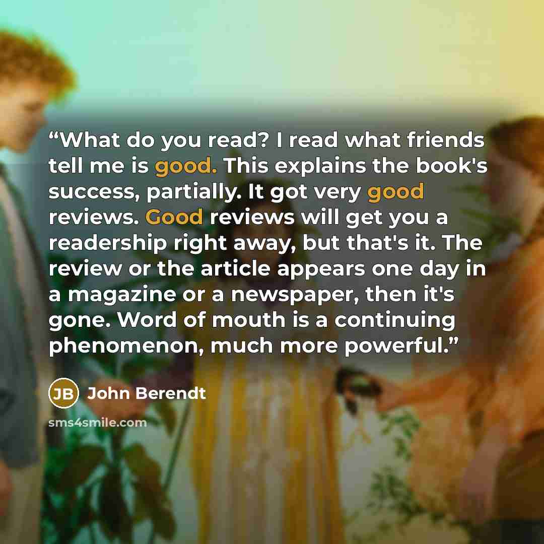 “What do you read? I read what friends tell me is good. This explains the book's success, partially. It got very good reviews. Good reviews will get you a readership right away, but that's it. The review or the article appears one day in a magazine or a newspaper, then it's gone. Word of mouth is a…” quote by John Berendt