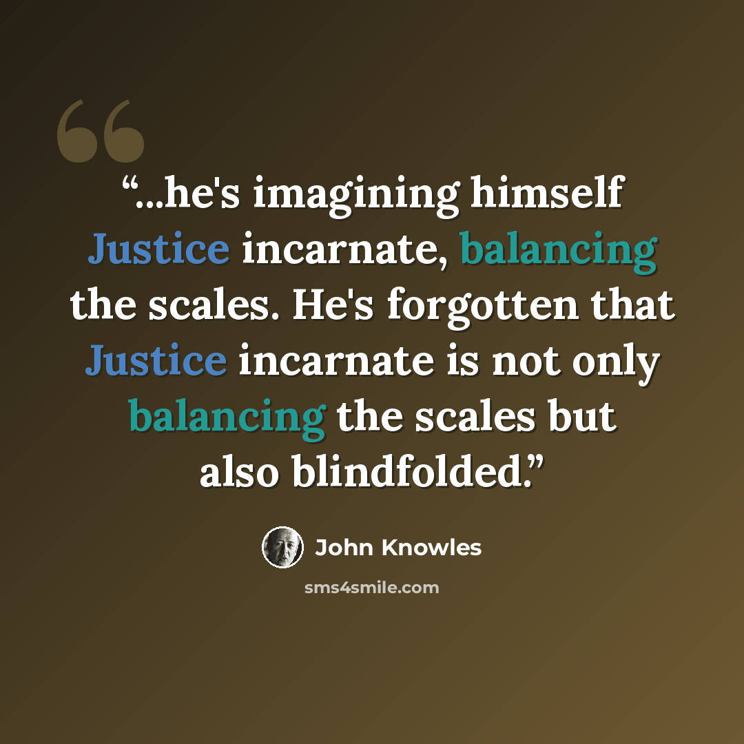 “...he's imagining himself Justice incarnate, balancing the scales. He's forgotten that Justice incarnate is not only balancing the scales but also blindfolded.” quote by John Knowles