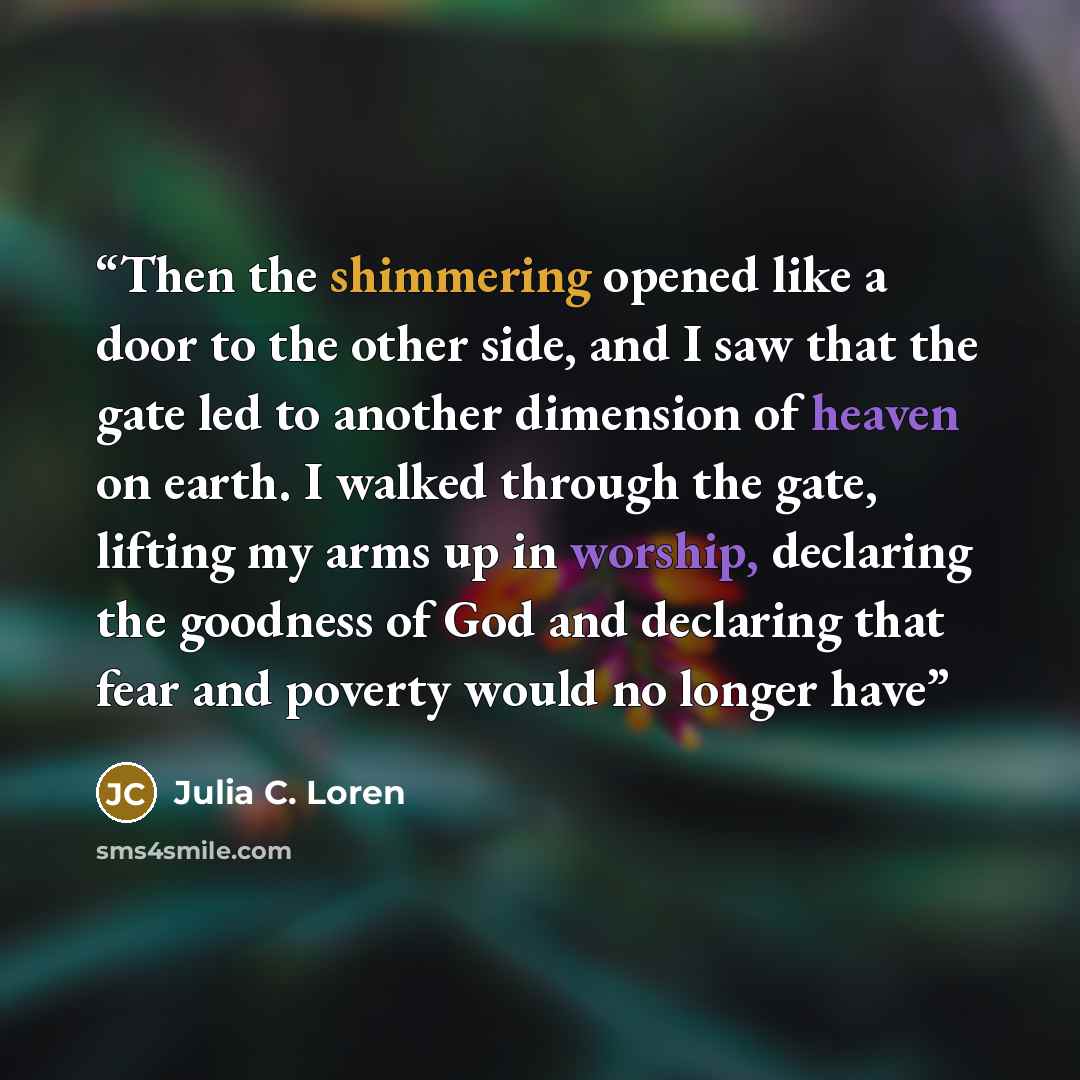 “Then the shimmering opened like a door to the other side, and I saw that the gate led to another dimension of heaven on earth. I walked through the gate, lifting my arms up in worship, declaring the goodness of God and declaring that fear and poverty would no longer have” quote by Julia C. Loren