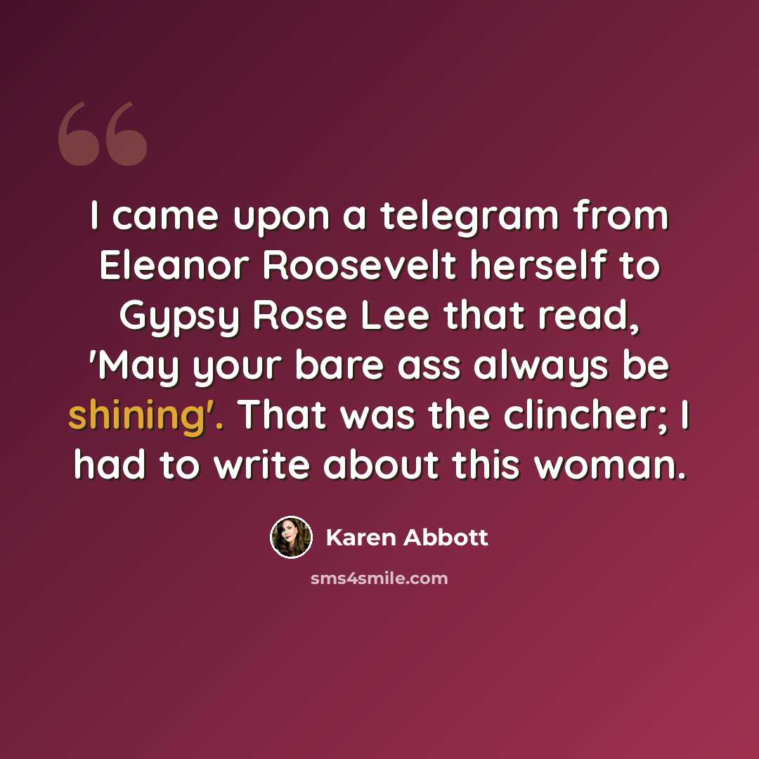 “I came upon a telegram from Eleanor Roosevelt herself to Gypsy Rose Lee that read, 'May your bare ass always be shining'. That was the clincher; I had to write about this woman.” quote by Karen Abbott