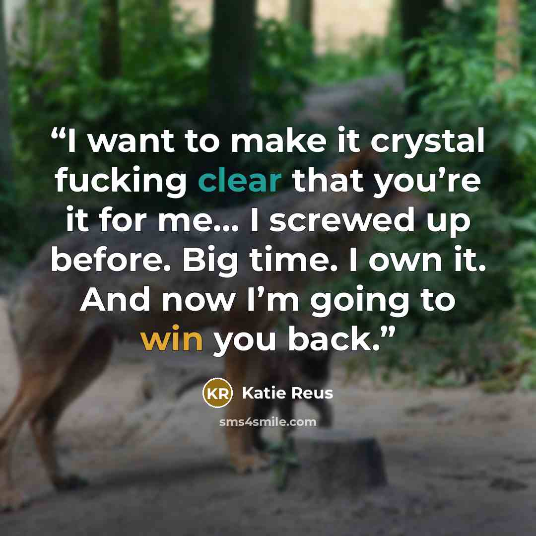 “I want to make it crystal fucking clear that you’re it for me… I screwed up before. Big time. I own it. And now I’m going to win you back.” quote by Katie Reus