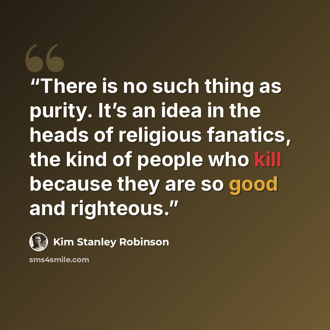 “There is no such thing as purity. It’s an idea in the heads of religious fanatics, the kind of people who kill because they are so good and righteous.” quote by Kim Stanley Robinson