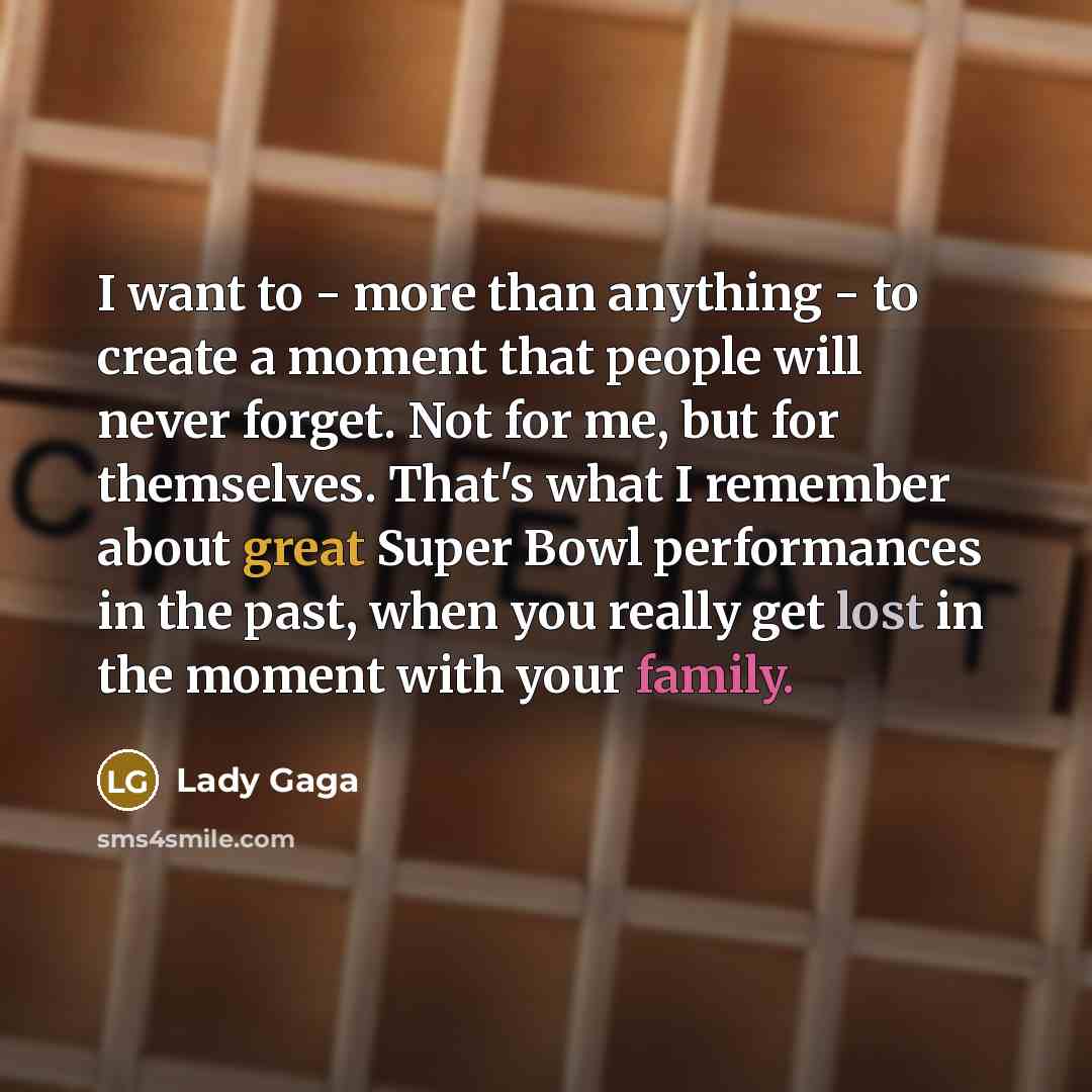 “I want to - more than anything - to create a moment that people will never forget. Not for me, but for themselves. That's what I remember about great Super Bowl performances in the past, when you really get lost in the moment with your family.” quote by Lady Gaga