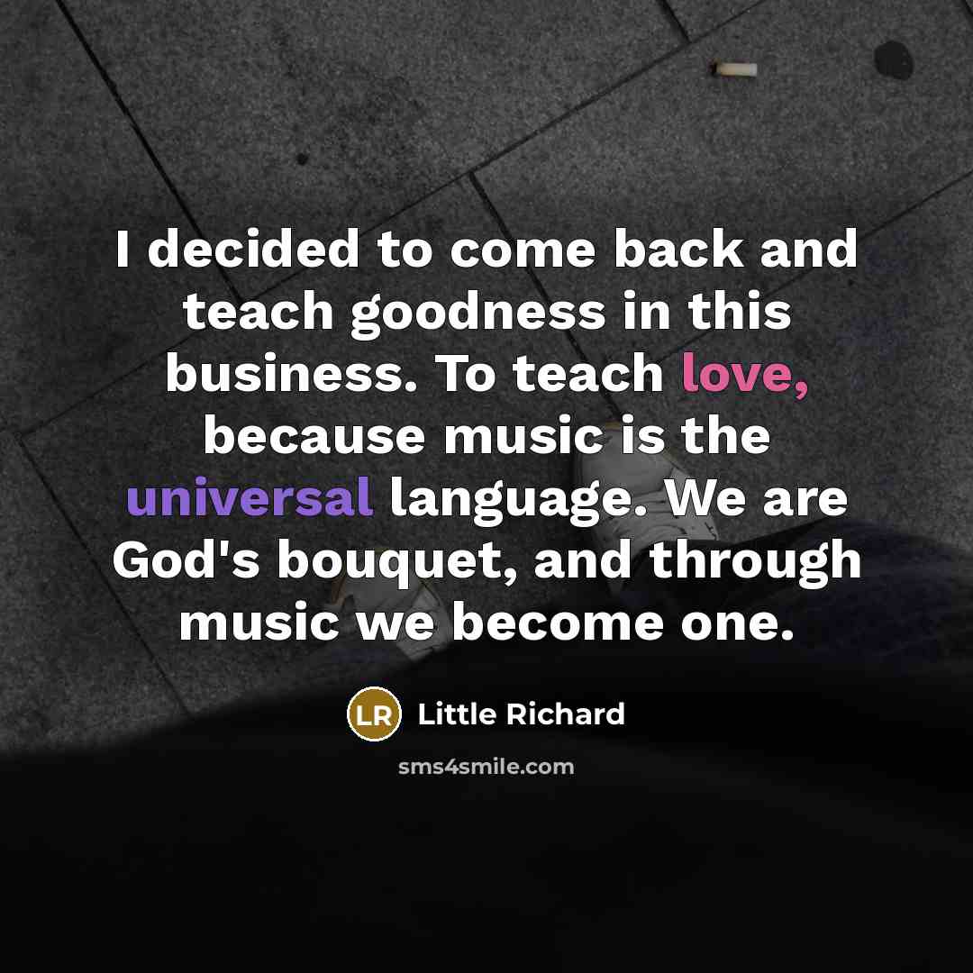 “I decided to come back and teach goodness in this business. To teach love, because music is the universal language. We are God's bouquet, and through music we become one.” quote by Little Richard