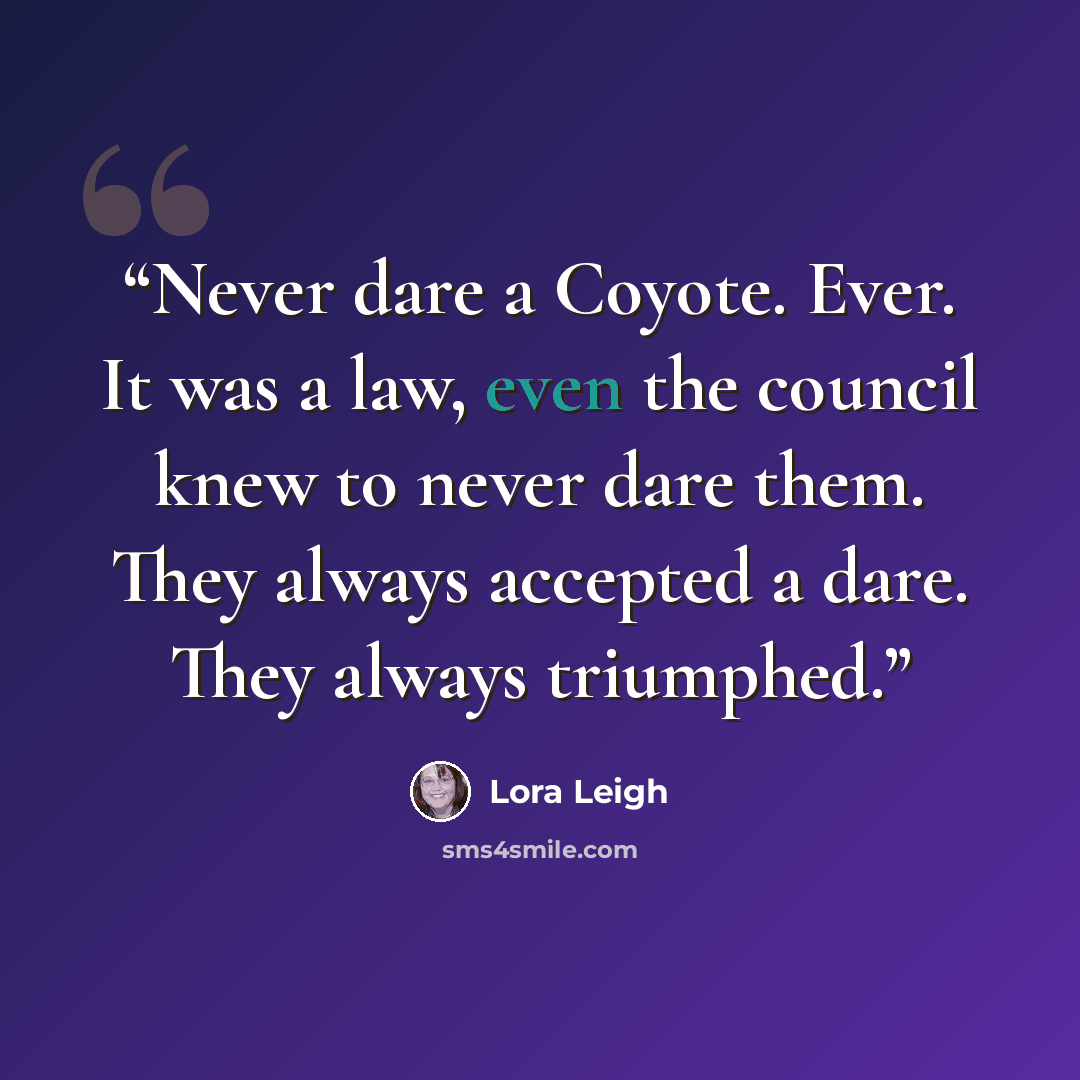 “Never dare a Coyote. Ever. It was a law, even the council knew to never dare them. They always accepted a dare. They always triumphed.” quote by Lora Leigh