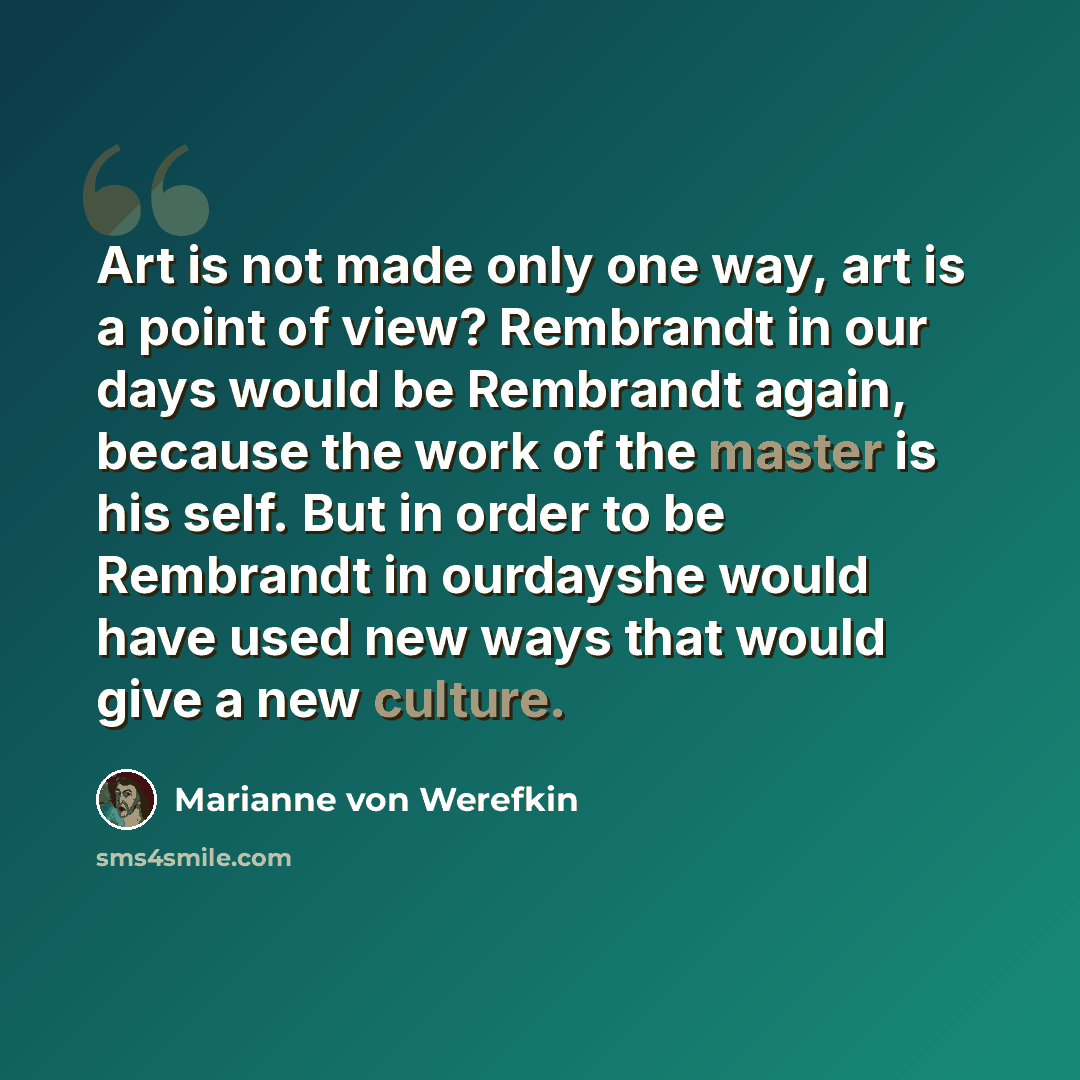 “Art is not made only one way, art is a point of view? Rembrandt in our days would be Rembrandt again, because the work of the master is his self. But in order to be Rembrandt in ourdayshe would have used new ways that would give a new culture.” quote by Marianne von Werefkin