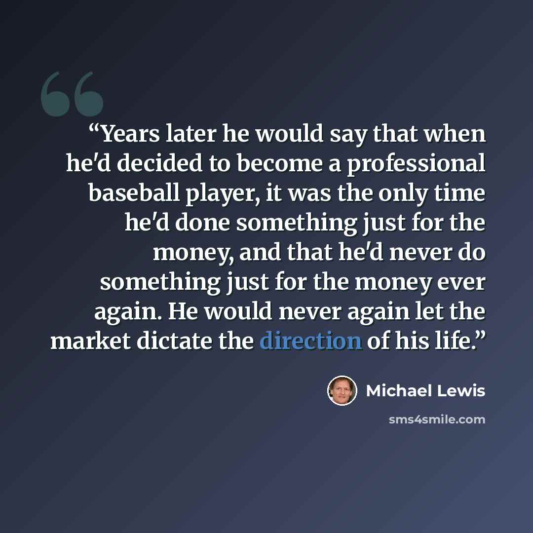 “Years later he would say that when he'd decided to become a professional baseball player, it was the only time he'd done something just for the money, and that he'd never do something just for the money ever again. He would never again let the market dictate the direction of his life.” quote by Michael Lewis