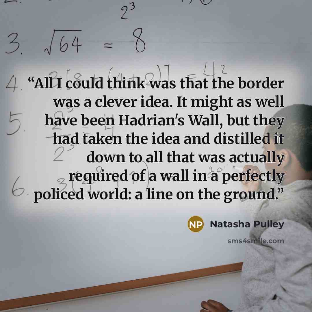“All I could think was that the border was a clever idea. It might as well have been Hadrian's Wall, but they had taken the idea and distilled it down to all that was actually required of a wall in a perfectly policed world: a line on the ground.” quote by Natasha Pulley