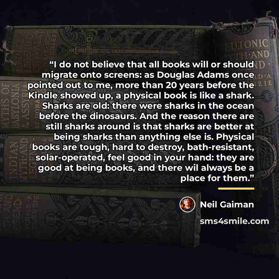“I do not believe that all books will or should migrate onto screens: as Douglas Adams once pointed out to me, more than 20 years before the Kindle showed up, a physical book is like a shark. Sharks are old: there were sharks in the ocean before the dinosaurs. And the reason there are still sharks…” quote by Neil Gaiman