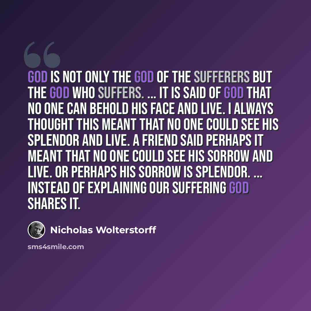 “God is not only the God of the sufferers but the God who suffers. ... It is said of God that no one can behold his face and live. I always thought this meant that no one could see his splendor and live. A friend said perhaps it meant that no one could see his sorrow and live. Or perhaps his sorrow…” quote by Nicholas Wolterstorff