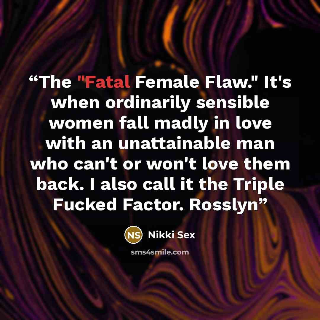 “The "Fatal Female Flaw." It's when ordinarily sensible women fall madly in love with an unattainable man who can't or won't love them back. I also call it the Triple Fucked Factor. Rosslyn” quote by Nikki Sex