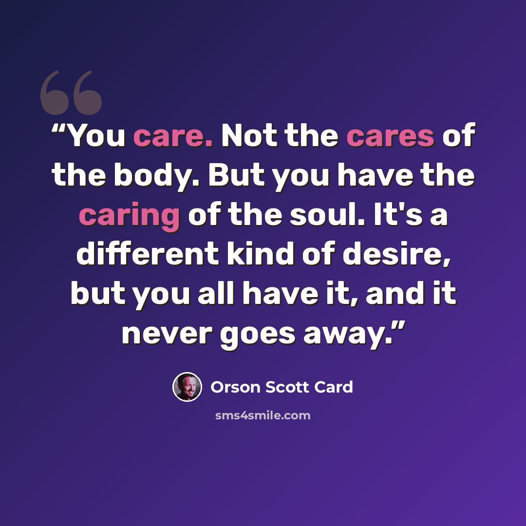 “You care. Not the cares of the body. But you have the caring of the soul. It's a different kind of desire, but you all have it, and it never goes away.” quote by Orson Scott Card