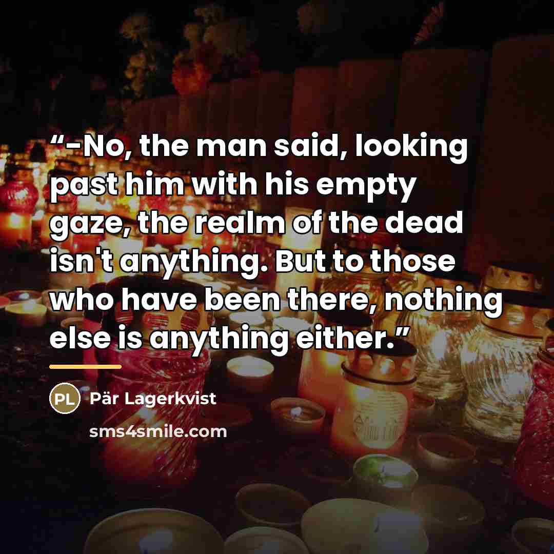 “-No, the man said, looking past him with his empty gaze, the realm of the dead isn't anything. But to those who have been there, nothing else is anything either.” quote by Pär Lagerkvist