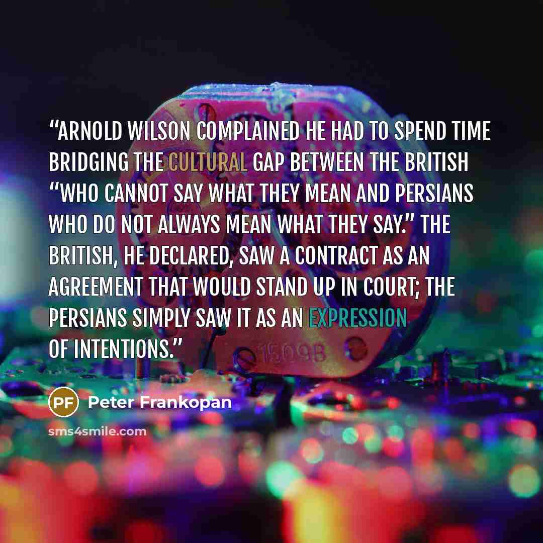 “Arnold Wilson complained he had to spend time bridging the cultural gap between the British “who cannot say what they mean and Persians who do not always mean what they say.” The British, he declared, saw a contract as an agreement that would stand up in court; the Persians simply saw it as an…” quote by Peter Frankopan