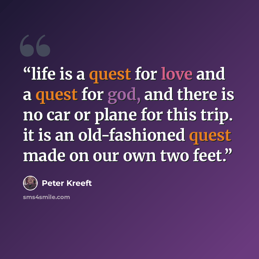 “life is a quest for love and a quest for god, and there is no car or plane for this trip. it is an old-fashioned quest made on our own two feet.” quote by Peter Kreeft