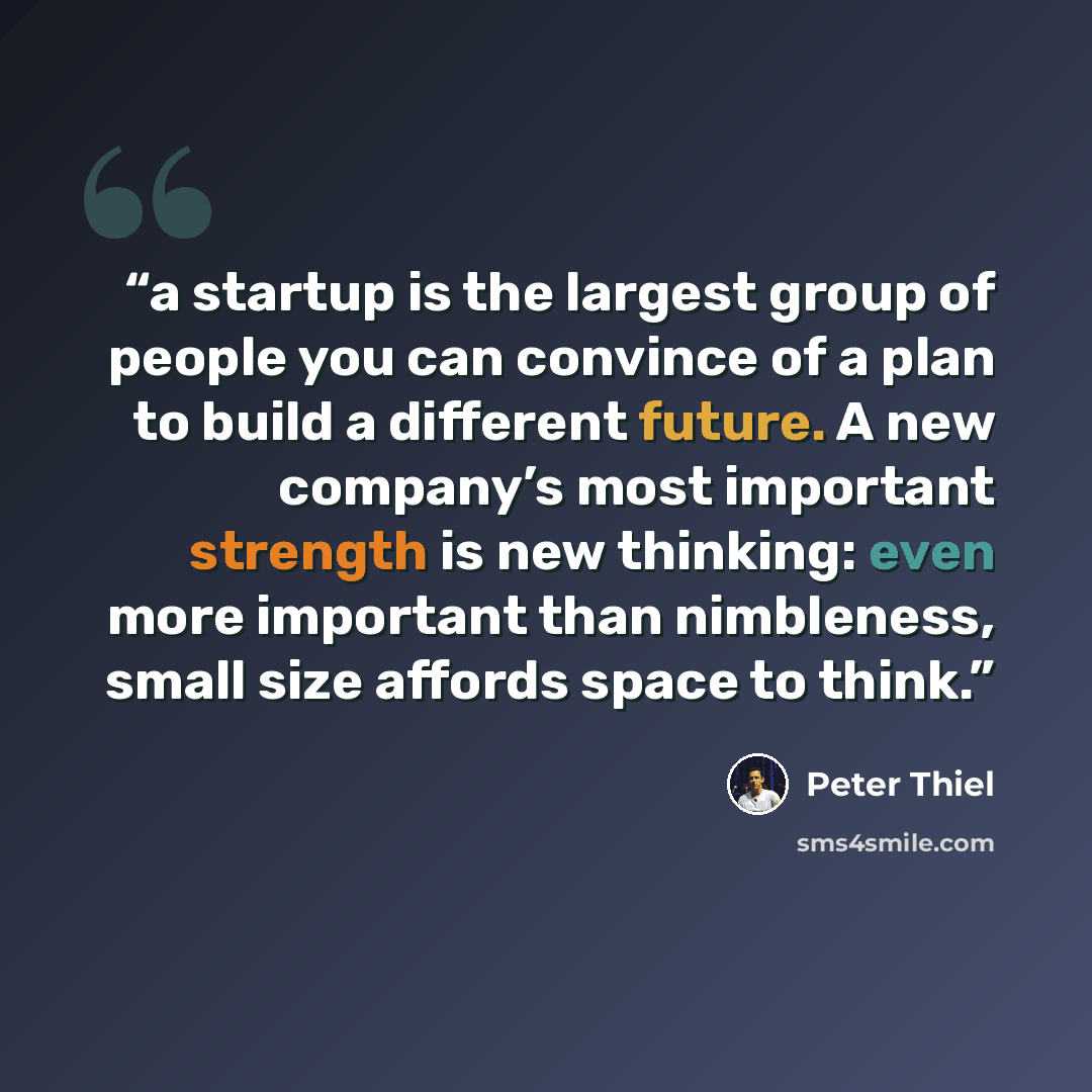 “a startup is the largest group of people you can convince of a plan to build a different future. A new company’s most important strength is new thinking: even more important than nimbleness, small size affords space to think.” quote by Peter Thiel