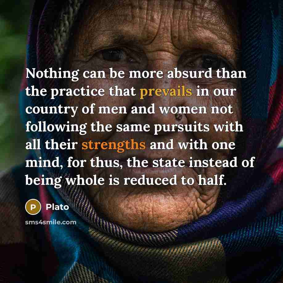 “Nothing can be more absurd than the practice that prevails in our country of men and women not following the same pursuits with all their strengths and with one mind, for thus, the state instead of being whole is reduced to half.” quote by Plato