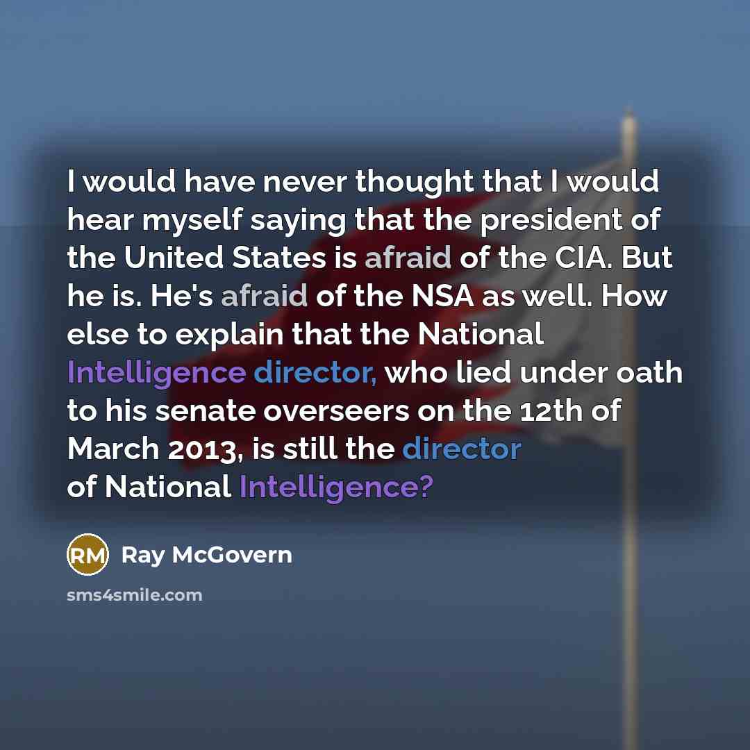 “I would have never thought that I would hear myself saying that the president of the United States is afraid of the CIA. But he is. He's afraid of the NSA as well. How else to explain that the National Intelligence director, who lied under oath to his senate overseers on the 12th of March 2013, is…” quote by Ray McGovern