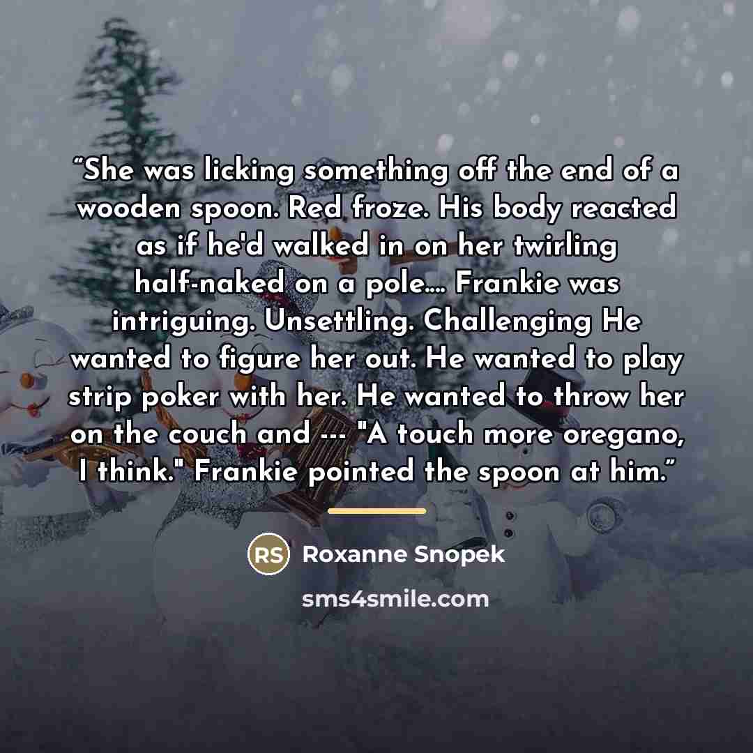 “She was licking something off the end of a wooden spoon. Red froze. His body reacted as if he'd walked in on her twirling half-naked on a pole… Frankie was intriguing. Unsettling. Challenging He wanted to figure her out. He wanted to play strip poker with her. He wanted to throw her on the couch…” quote by Roxanne Snopek