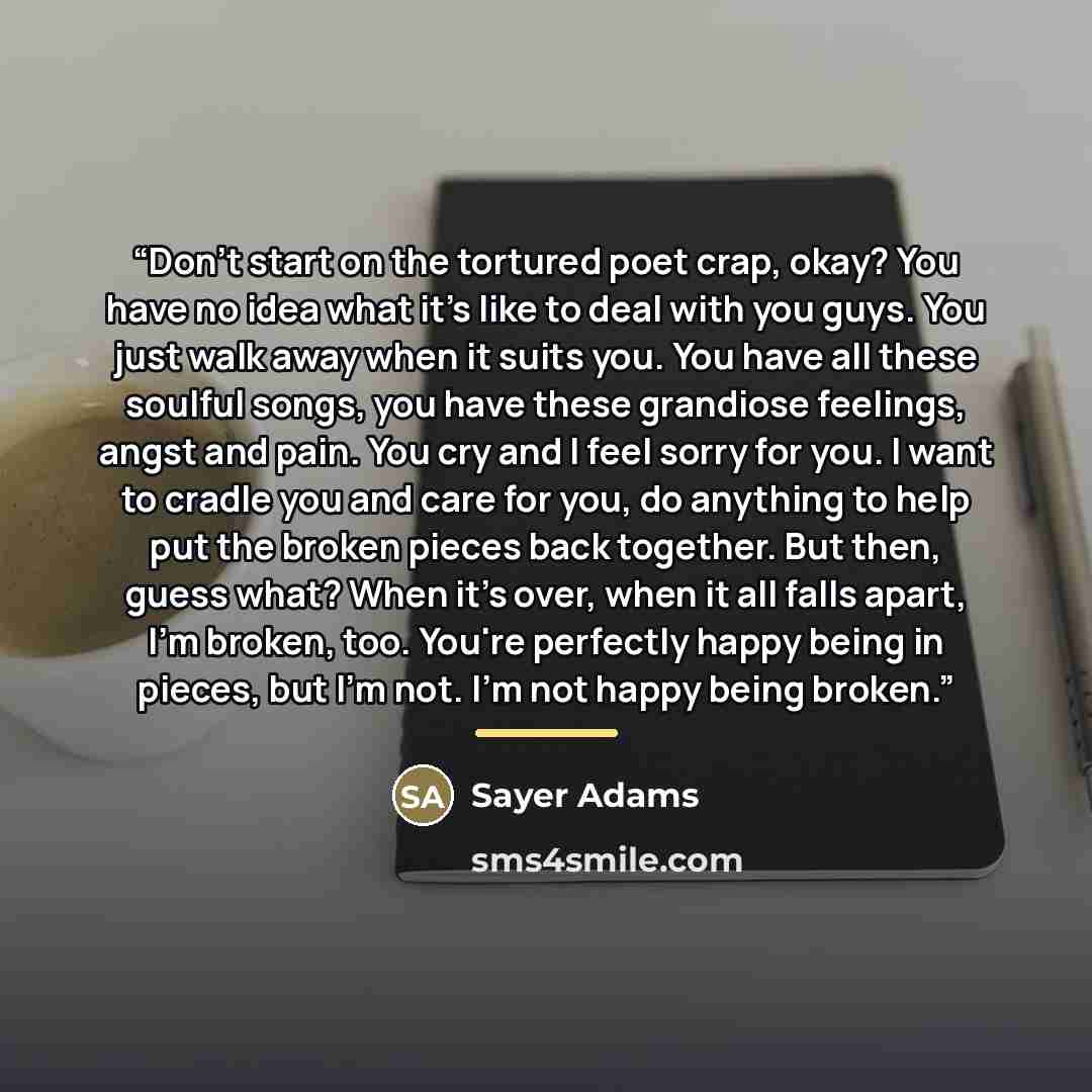 “Don't start on the tortured poet crap, okay? You have no idea what it's like to deal with you guys. You just walk away when it suits you. You have all these soulful songs, you have these grandiose feelings, angst and pain. You cry and I feel sorry for you. I want to cradle you and care for you, do…” quote by Sayer Adams