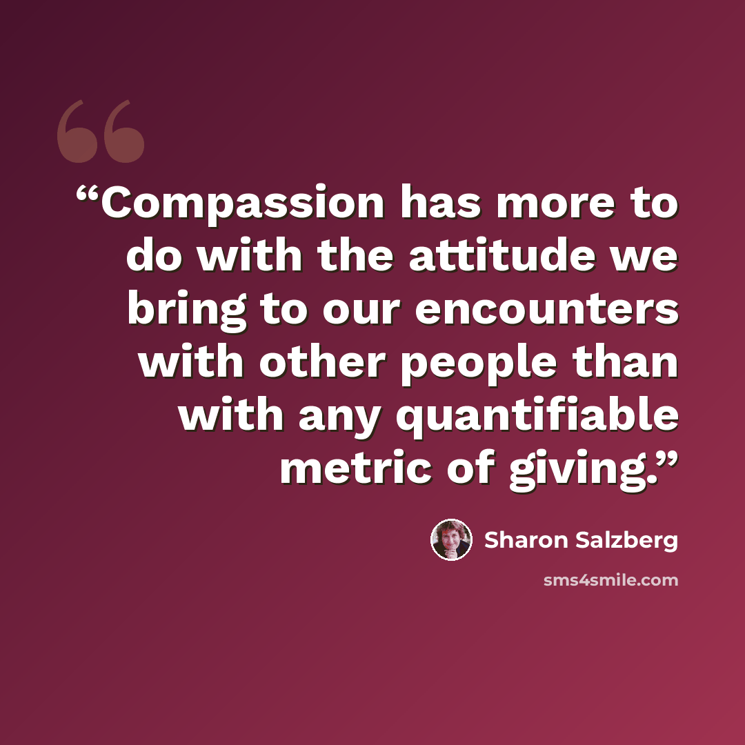 “Compassion has more to do with the attitude we bring to our encounters with other people than with any quantifiable metric of giving.” quote by Sharon Salzberg