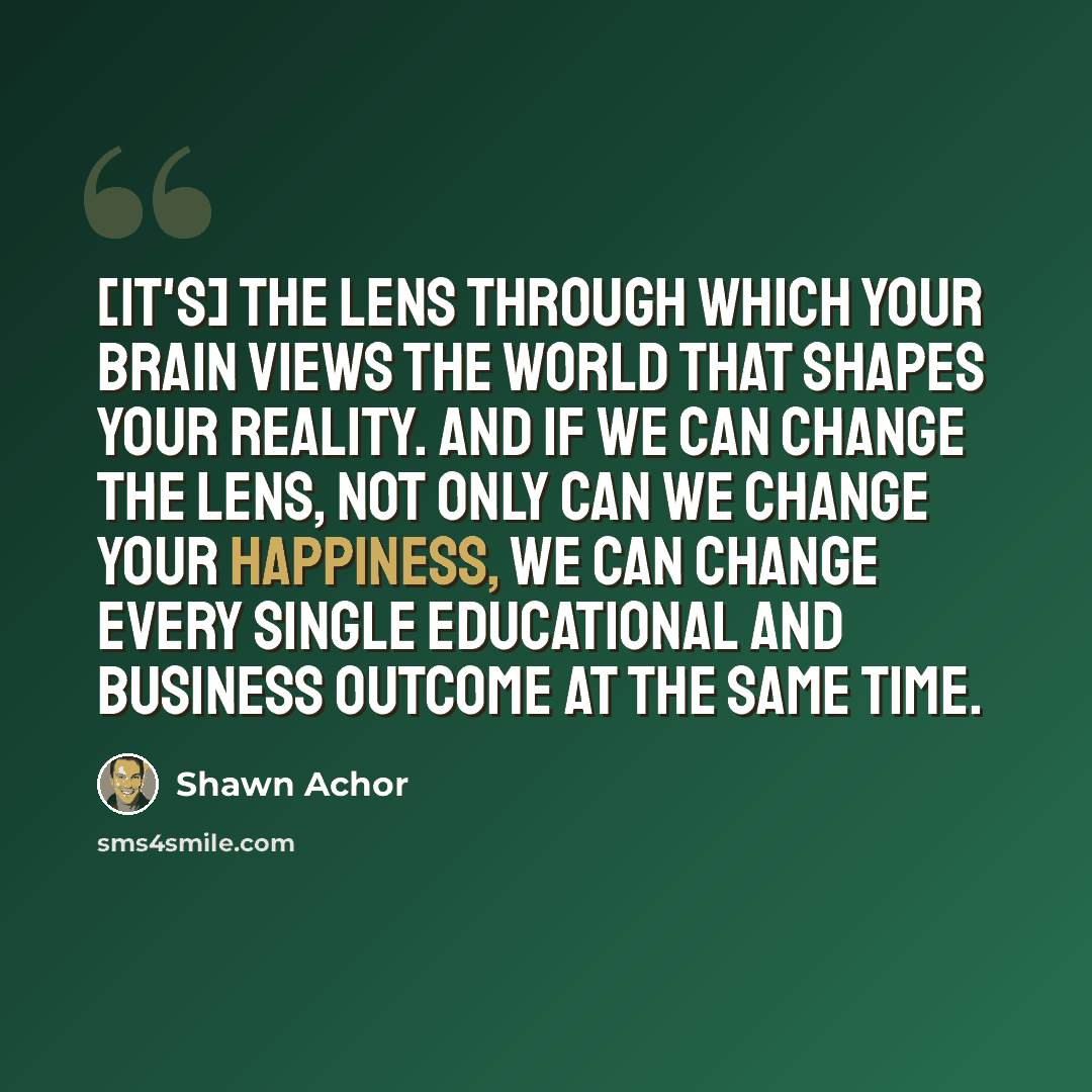 “[It's] the lens through which your brain views the world that shapes your reality. And if we can change the lens, not only can we change your happiness, we can change every single educational and business outcome at the same time.” quote by Shawn Achor