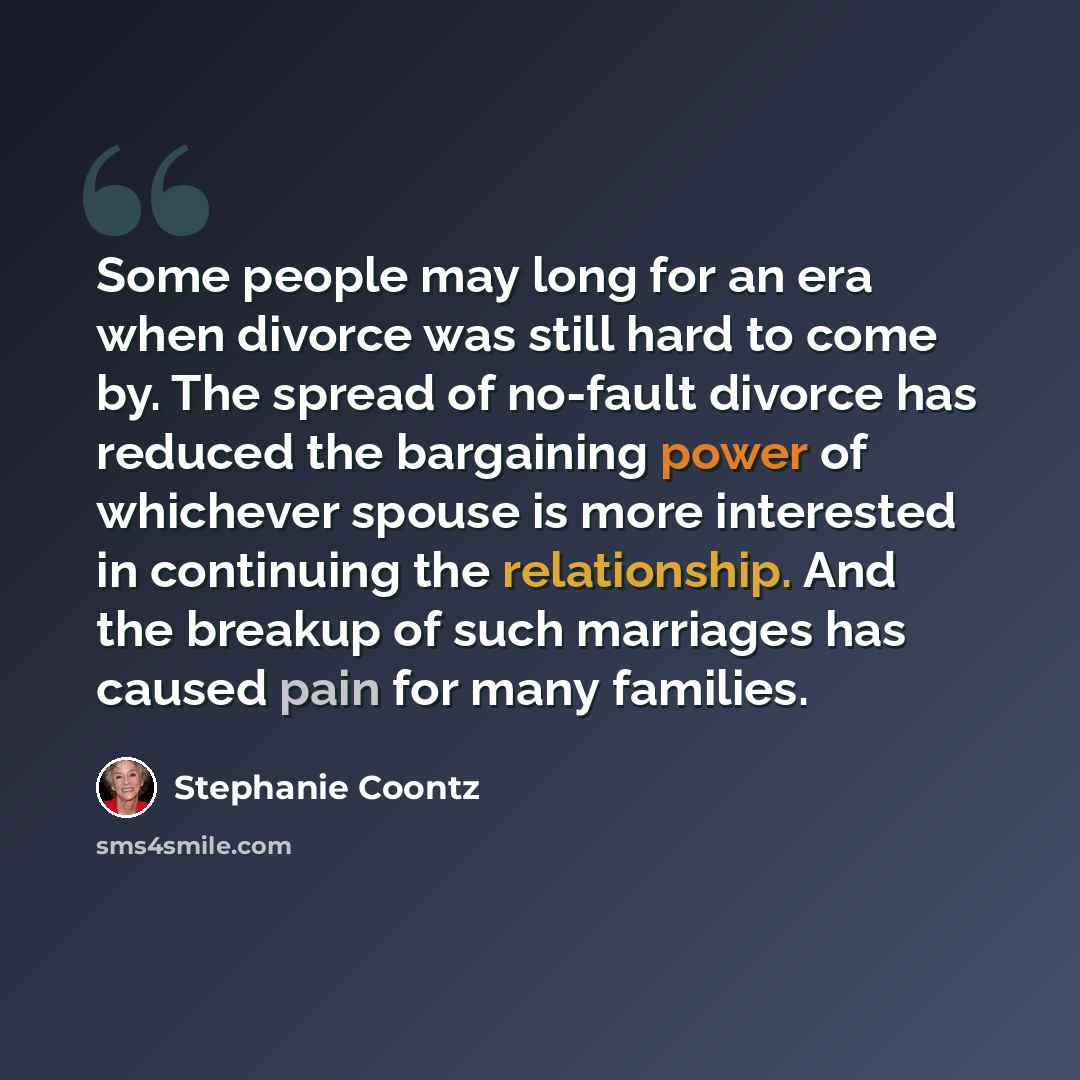 “Some people may long for an era when divorce was still hard to come by. The spread of no-fault divorce has reduced the bargaining power of whichever spouse is more interested in continuing the relationship. And the breakup of such marriages has caused pain for many families.” quote by Stephanie Coontz