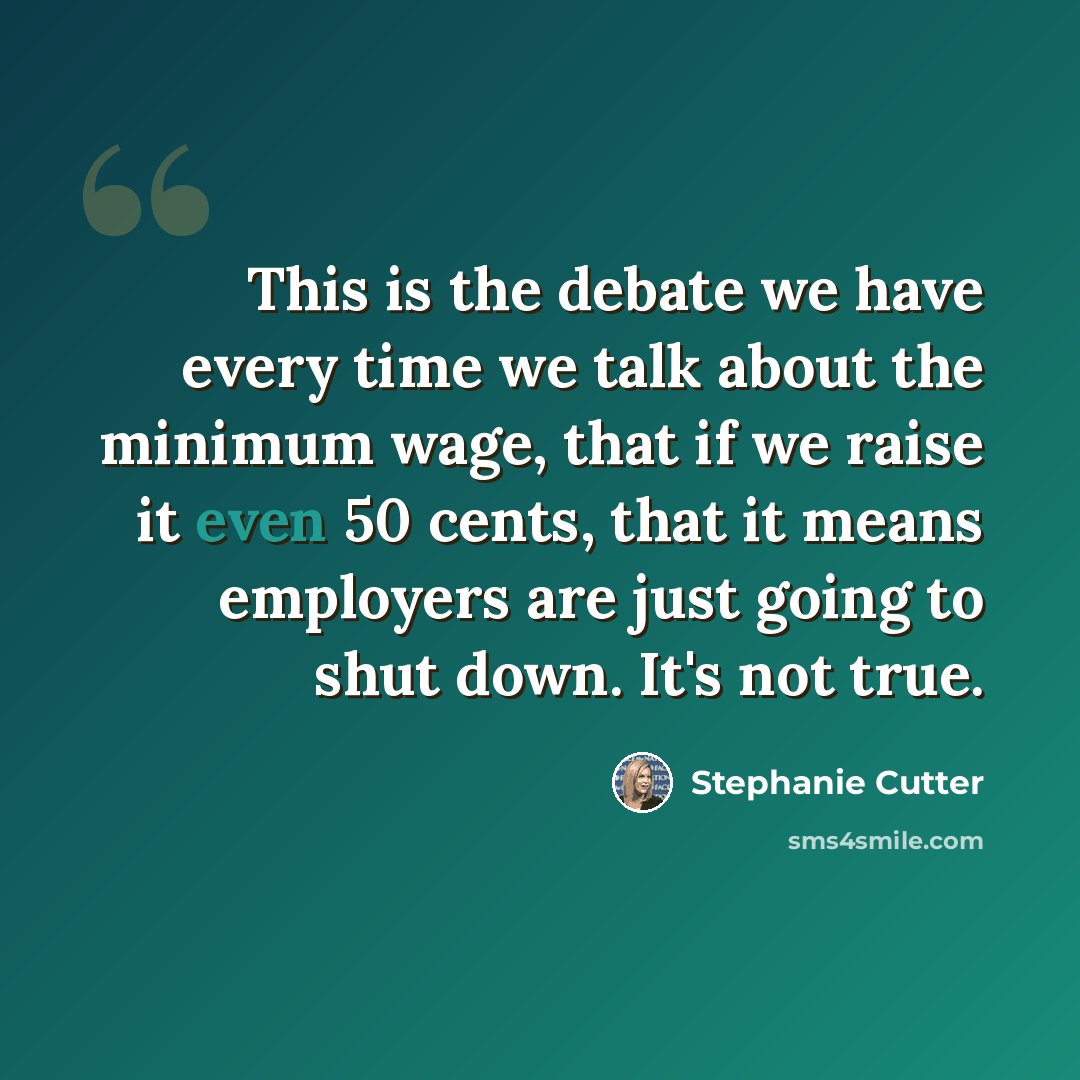 “This is the debate we have every time we talk about the minimum wage, that if we raise it even 50 cents, that it means employers are just going to shut down. It's not true.” quote by Stephanie Cutter
