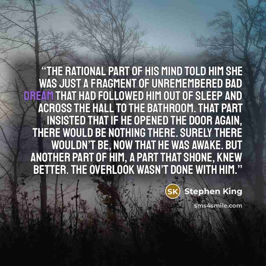 “The rational part of his mind told him she was just a fragment of unremembered bad dream that had followed him out of sleep and across the hall to the bathroom. That part insisted that if he opened the door again, there would be nothing there. Surely there wouldn’t be, now that he was awake. But…” quote by Stephen King