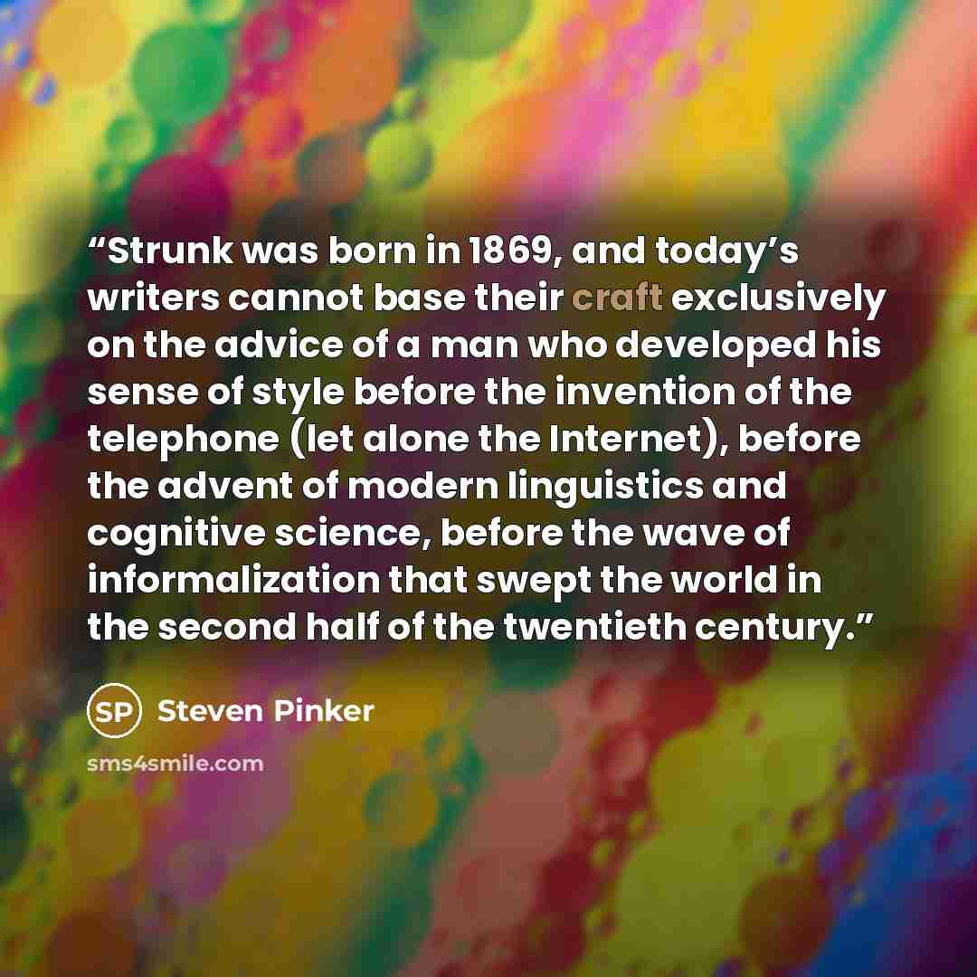 “Strunk was born in 1869, and today’s writers cannot base their craft exclusively on the advice of a man who developed his sense of style before the invention of the telephone (let alone the Internet), before the advent of modern linguistics and cognitive science, before the wave of informalization…” quote by Steven Pinker