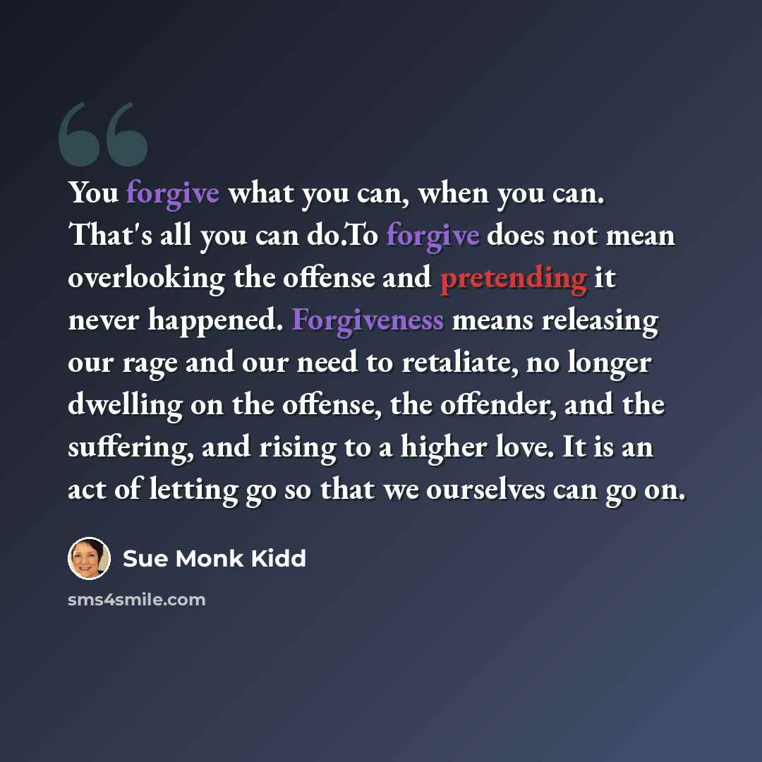 “You forgive what you can, when you can. That's all you can do.To forgive does not mean overlooking the offense and pretending it never happened. Forgiveness means releasing our rage and our need to retaliate, no longer dwelling on the offense, the offender, and the suffering, and rising to a…” quote by Sue Monk Kidd