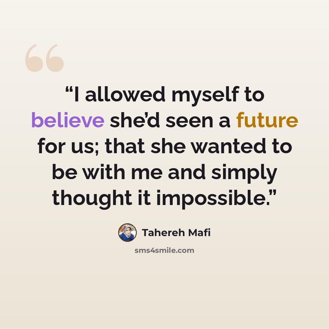 “I allowed myself to believe she’d seen a future for us; that she wanted to be with me and simply thought it impossible.” quote by Tahereh Mafi