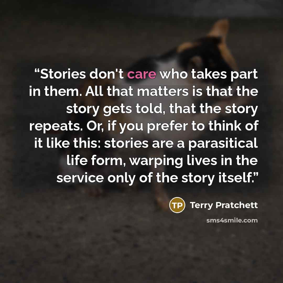 “Stories don't care who takes part in them. All that matters is that the story gets told, that the story repeats. Or, if you prefer to think of it like this: stories are a parasitical life form, warping lives in the service only of the story itself.” quote by Terry Pratchett