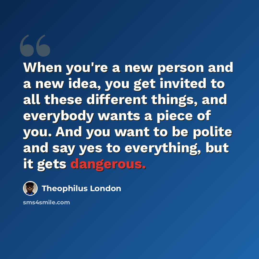 “When you're a new person and a new idea, you get invited to all these different things, and everybody wants a piece of you. And you want to be polite and say yes to everything, but it gets dangerous.” quote by Theophilus London