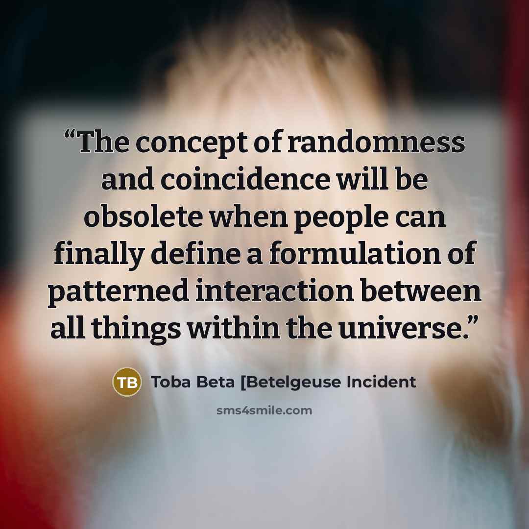 “The concept of randomness and coincidence will be obsolete when people can finally define a formulation of patterned interaction between all things within the universe.” quote by Toba Beta [Betelgeuse Incident