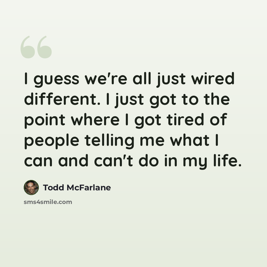 “I guess we're all just wired different. I just got to the point where I got tired of people telling me what I can and can't do in my life.” quote by Todd McFarlane