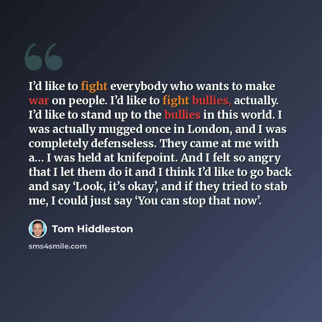 “I’d like to fight everybody who wants to make war on people. I’d like to fight bullies, actually. I’d like to stand up to the bullies in this world. I was actually mugged once in London, and I was completely defenseless. They came at me with a… I was held at knifepoint. And I felt so angry that I…” quote by Tom Hiddleston