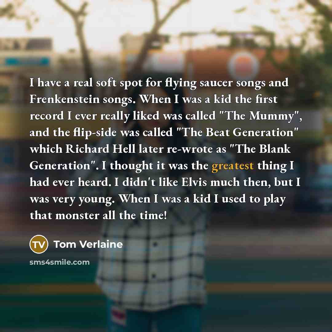 “I have a real soft spot for flying saucer songs and Frenkenstein songs. When I was a kid the first record I ever really liked was called "The Mummy", and the flip-side was called "The Beat Generation" which Richard Hell later re-wrote as "The Blank Generation". I thought it was the greatest thing…” quote by Tom Verlaine