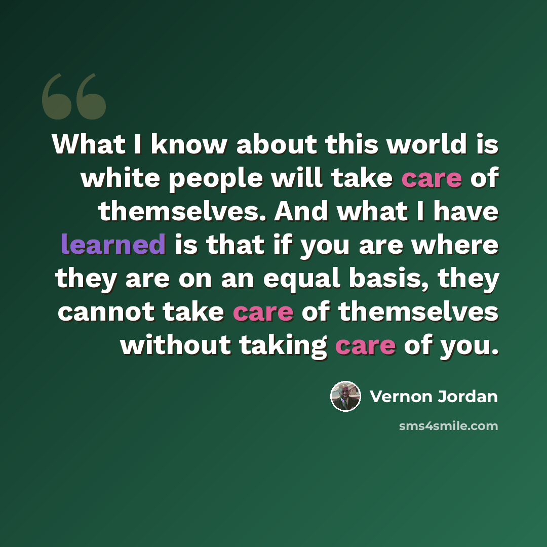“What I know about this world is white people will take care of themselves. And what I have learned is that if you are where they are on an equal basis, they cannot take care of themselves without taking care of you.” quote by Vernon Jordan