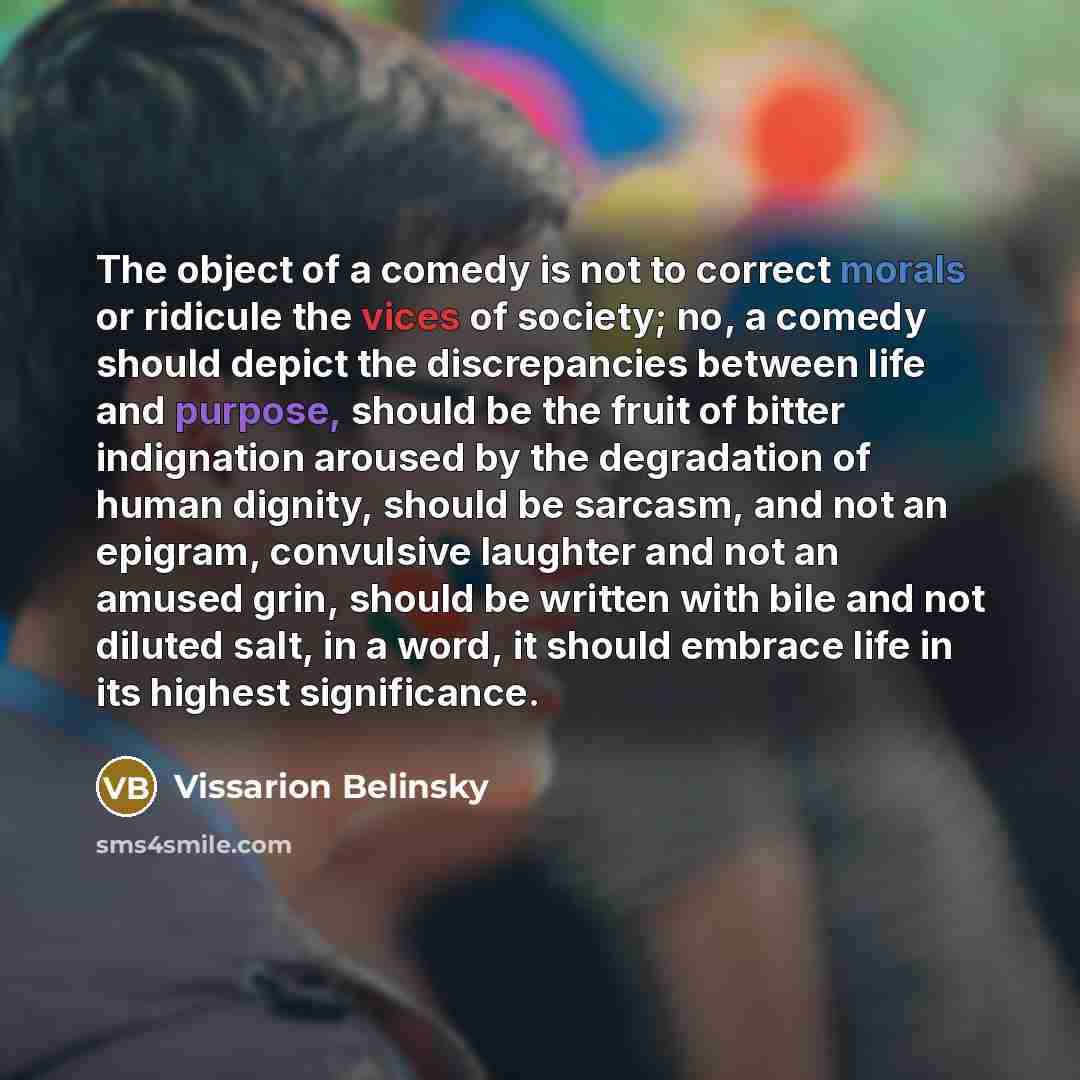 “The object of a comedy is not to correct morals or ridicule the vices of society; no, a comedy should depict the discrepancies between life and purpose, should be the fruit of bitter indignation aroused by the degradation of human dignity, should be sarcasm, and not an epigram, convulsive laughter…” quote by Vissarion Belinsky