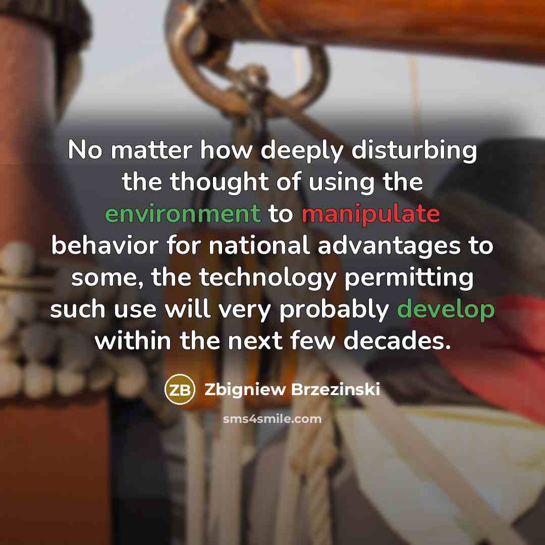 “No matter how deeply disturbing the thought of using the environment to manipulate behavior for national advantages to some, the technology permitting such use will very probably develop within the next few decades.” quote by Zbigniew Brzezinski