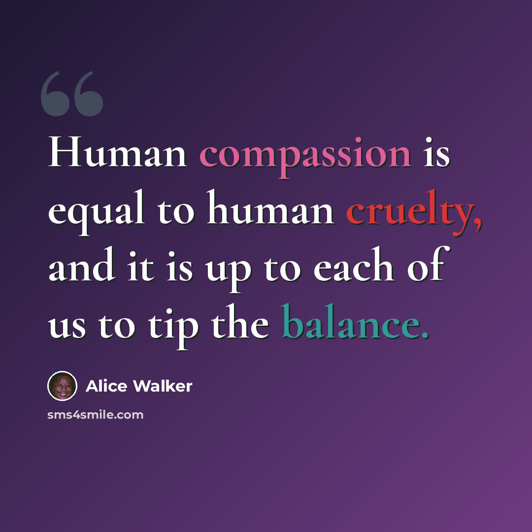 “Human compassion is equal to human cruelty, and it is up to each of us to tip the balance.” quote by Alice Walker